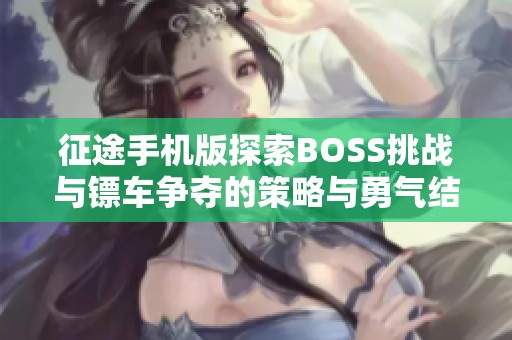 征途手机版探索BOSS挑战与镖车争夺的策略与勇气结合之路，畅享刷怪乐趣与团队合作