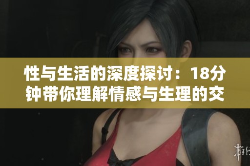 性与生活的深度探讨：18分钟带你理解情感与生理的交融