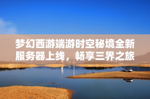 梦幻西游端游时空秘境全新服务器上线，畅享三界之旅与梦幻时光的精彩体验