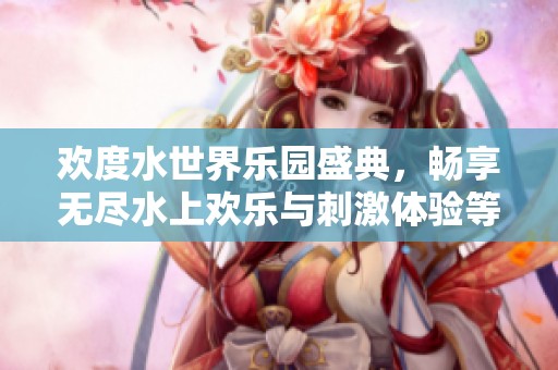 欢度水世界乐园盛典，畅享无尽水上欢乐与刺激体验等你来参与