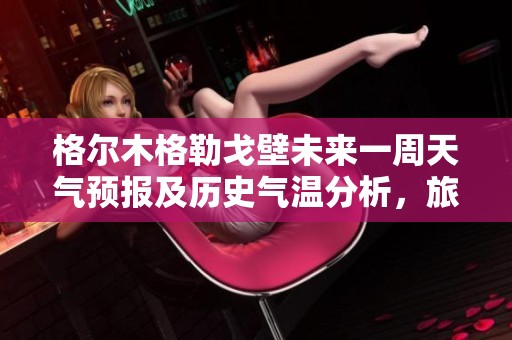 格尔木格勒戈壁未来一周天气预报及历史气温分析，旅游活动指数全面解读