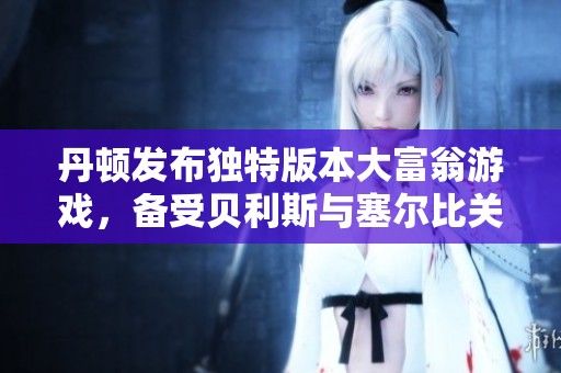 丹顿发布独特版本大富翁游戏，备受贝利斯与塞尔比关注，热潮引领棋盘娱乐新趋势