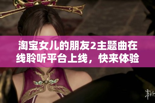 淘宝女儿的朋友2主题曲在线聆听平台上线，快来体验音乐的魅力与情感共鸣