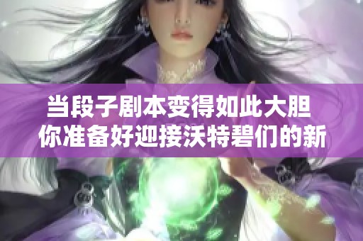 当段子剧本变得如此大胆 你准备好迎接沃特碧们的新挑战了吗