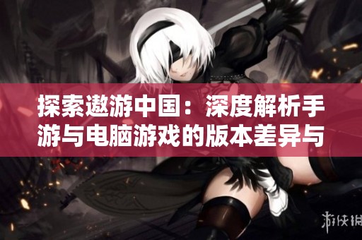 探索遨游中国：深度解析手游与电脑游戏的版本差异与独特魅力