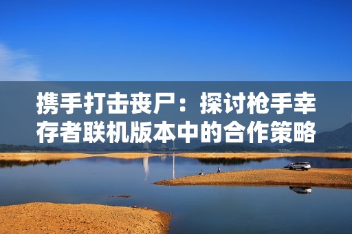 携手打击丧尸：探讨枪手幸存者联机版本中的合作策略与生存技巧