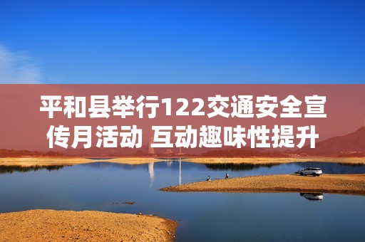 平和县举行122交通安全宣传月活动 互动趣味性提升全县交通安全意识