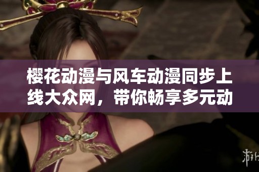 樱花动漫与风车动漫同步上线大众网，带你畅享多元动漫世界