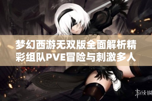梦幻西游无双版全面解析精彩组队PVE冒险与刺激多人PK战斗魅力之旅