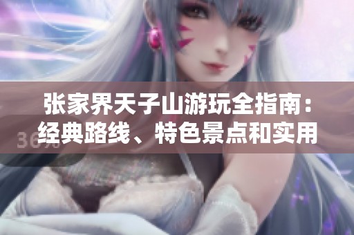 张家界天子山游玩全指南：经典路线、特色景点和实用小贴士一站式了解
