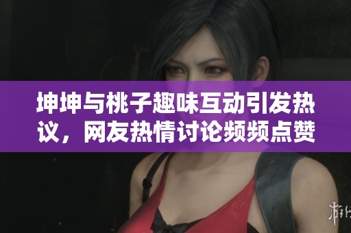 坤坤与桃子趣味互动引发热议，网友热情讨论频频点赞