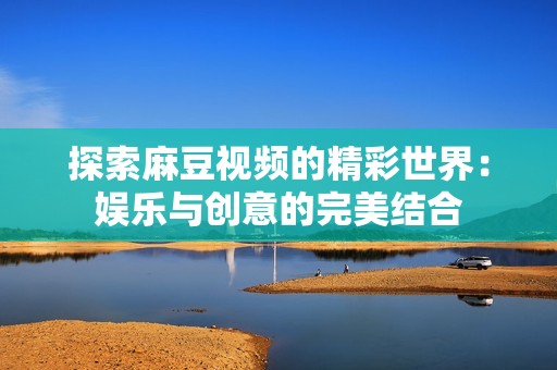 探索麻豆视频的精彩世界：娱乐与创意的完美结合