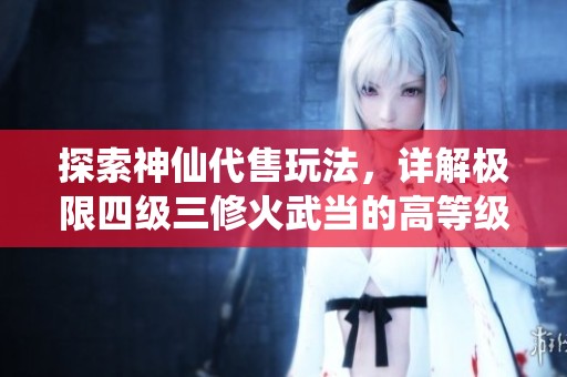 探索神仙代售玩法，详解极限四级三修火武当的高等级心法修炼与区副策略