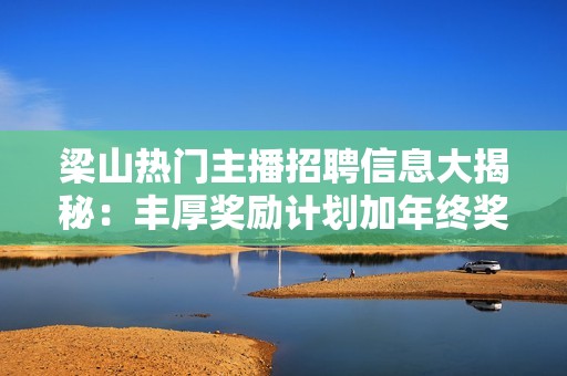 梁山热门主播招聘信息大揭秘：丰厚奖励计划加年终奖金，还提供吃住全包的优质工作环境！