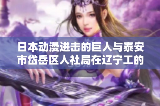 日本动漫进击的巨人与泰安市岱岳区人社局在辽宁工的专项合作活动报道