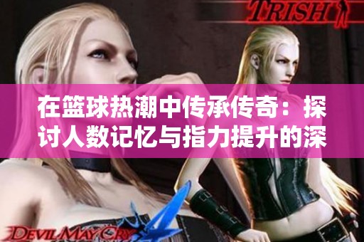 在篮球热潮中传承传奇：探讨人数记忆与指力提升的深层影响与感悟