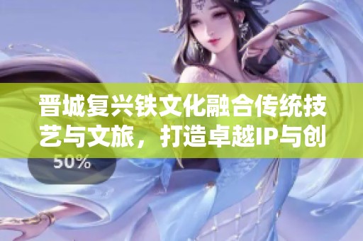 晋城复兴铁文化融合传统技艺与文旅，打造卓越IP与创新跨界合作新局面
