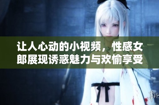 让人心动的小视频，性感女郎展现诱惑魅力与欢愉享受