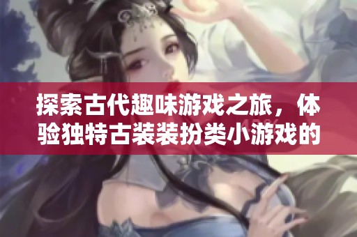 探索古代趣味游戏之旅，体验独特古装装扮类小游戏的魅力与乐趣