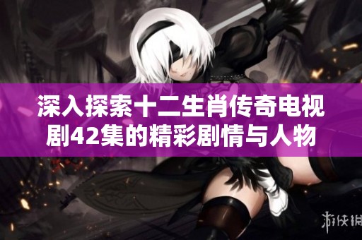 深入探索十二生肖传奇电视剧42集的精彩剧情与人物发展全解析