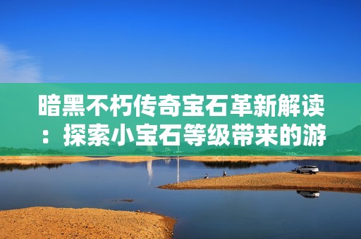 暗黑不朽传奇宝石革新解读：探索小宝石等级带来的游戏体验重大转变