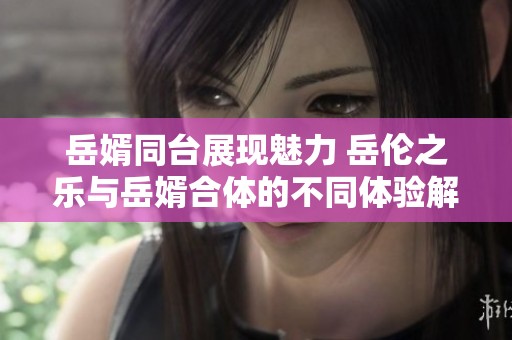 岳婿同台展现魅力 岳伦之乐与岳婿合体的不同体验解析