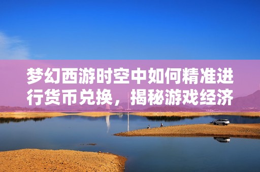 梦幻西游时空中如何精准进行货币兑换，揭秘游戏经济运作与财富积累的秘密