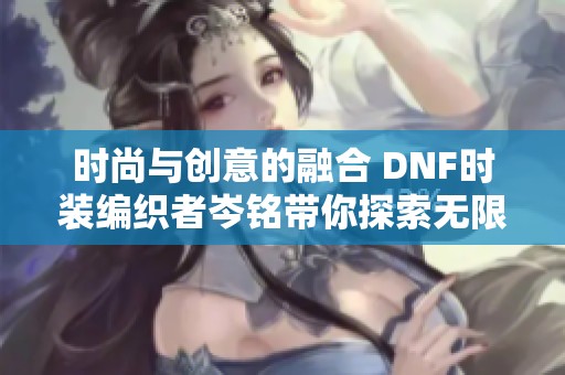时尚与创意的融合 DNF时装编织者岑铭带你探索无限穿搭可能性