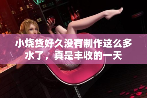 小烧货好久没有制作这么多水了，真是丰收的一天