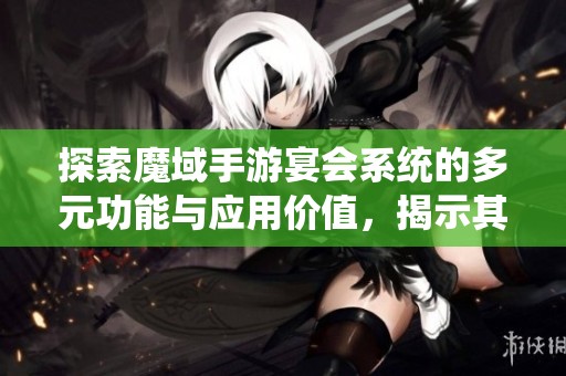 探索魔域手游宴会系统的多元功能与应用价值，揭示其独特优势与潜力