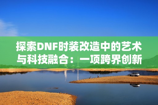 探索DNF时装改造中的艺术与科技融合：一项跨界创新的深入研究与分析