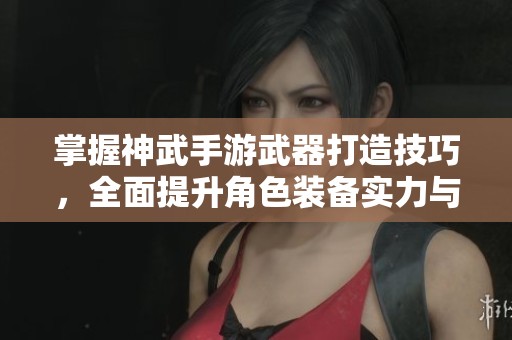 掌握神武手游武器打造技巧，全面提升角色装备实力与战斗表现的方法解析