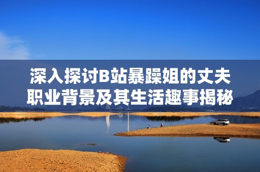 深入探讨B站暴躁姐的丈夫职业背景及其生活趣事揭秘