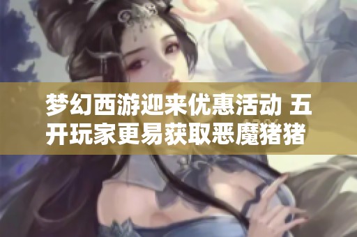 梦幻西游迎来优惠活动 五开玩家更易获取恶魔猪猪 游戏视觉体验提升至极致