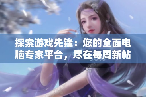 探索游戏先锋：您的全面电脑专家平台，尽在每周新帖更新中！