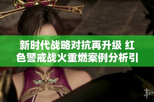 新时代战略对抗再升级 红色警戒战火重燃案例分析引发深思