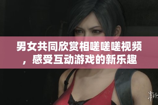 男女共同欣赏相嗟嗟嗟视频，感受互动游戏的新乐趣