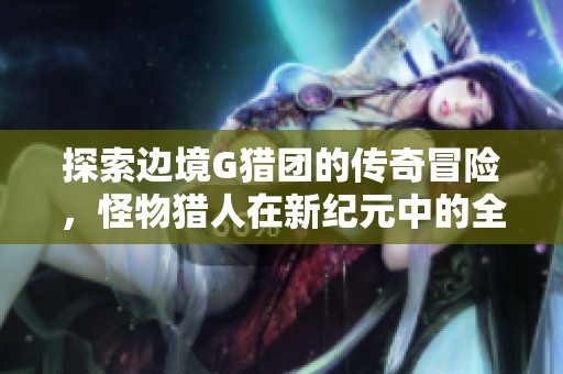 探索边境G猎团的传奇冒险，怪物猎人在新纪元中的全新挑战与征服之旅