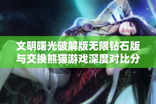 文明曙光破解版无限钻石版与交换熊猫游戏深度对比分析，谁才是玩家心中的最佳选择