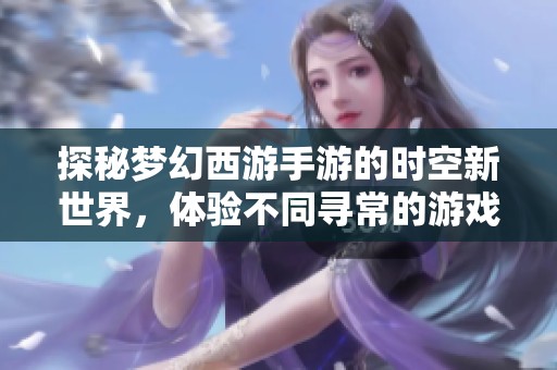 探秘梦幻西游手游的时空新世界，体验不同寻常的游戏乐趣与冒险之旅