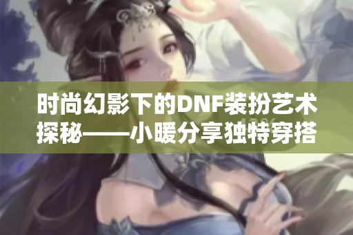 时尚幻影下的DNF装扮艺术探秘——小暖分享独特穿搭灵感与技巧