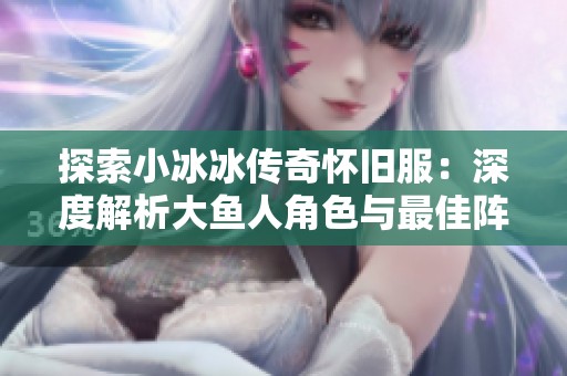 探索小冰冰传奇怀旧服：深度解析大鱼人角色与最佳阵容搭配技巧