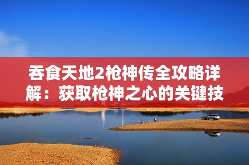 吞食天地2枪神传全攻略详解：获取枪神之心的关键技巧与注意事项一网打尽