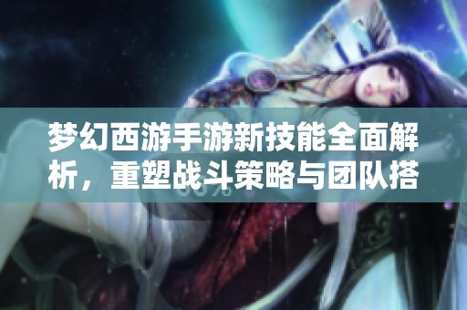 梦幻西游手游新技能全面解析，重塑战斗策略与团队搭配新格局
