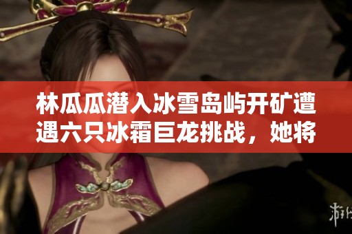 林瓜瓜潜入冰雪岛屿开矿遭遇六只冰霜巨龙挑战，她将如何逆袭应对巨龙威胁