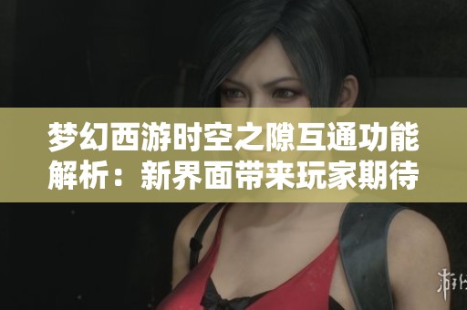 梦幻西游时空之隙互通功能解析：新界面带来玩家期待的全新体验