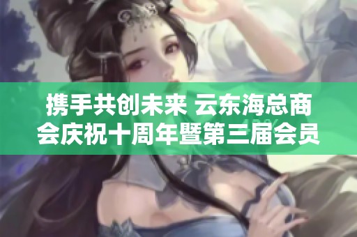 携手共创未来 云东海总商会庆祝十周年暨第三届会员大会盛大召开