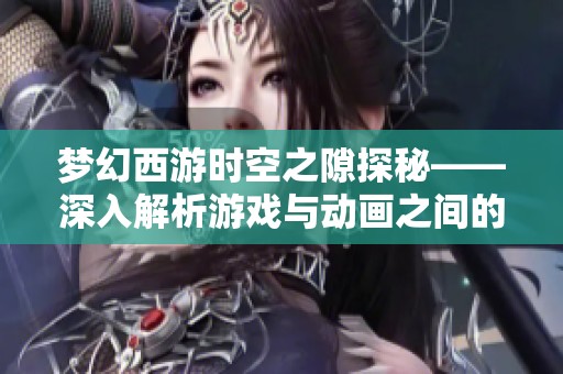 梦幻西游时空之隙探秘——深入解析游戏与动画之间的完美结合与精彩呈现