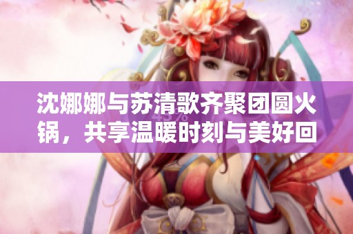 沈娜娜与苏清歌齐聚团圆火锅，共享温暖时刻与美好回忆