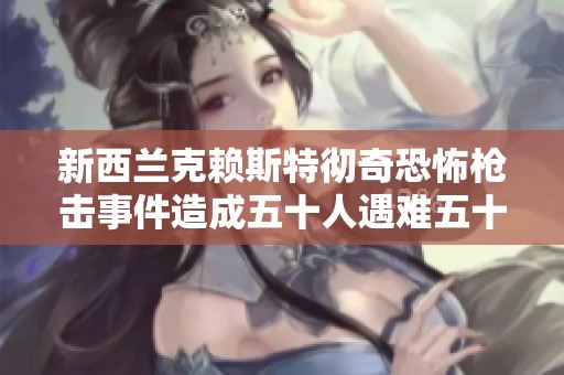 新西兰克赖斯特彻奇恐怖枪击事件造成五十人遇难五十人受伤的悲剧回顾